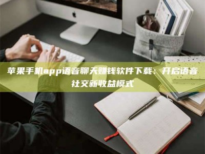 河源苹果手机app语音聊天赚钱软件下载：开启语音社交新收益模式