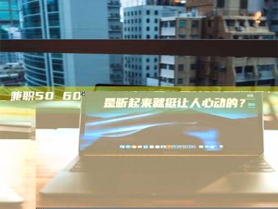 河源兼职50 60一单一结！这样的灵活机会，是不是听起来就挺让人心动的？